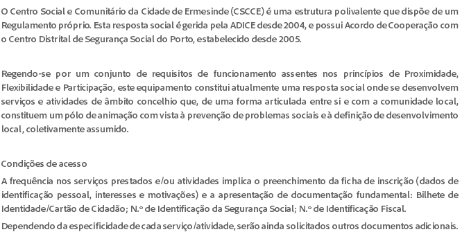 O Centro Social e Comunitário da Cidade de Ermesinde (CSCCE) é uma estrutura polivalente que dispõe de um Regulamento próprio. Esta resposta social é gerida pela ADICE desde 2004, e possui Acordo de Cooperação com o Centro Distrital de Segurança Social do Porto, estabelecido desde 2005. Regendo-se por um conjunto de requisitos de funcionamento assentes nos princípios de Proximidade, Flexibilidade e Participação, este equipamento constitui atualmente uma resposta social onde se desenvolvem serviços e atividades de âmbito concelhio que, de uma forma articulada entre si e com a comunidade local, constituem um pólo de animação com vista à prevenção de problemas sociais e à definição de desenvolvimento local, coletivamente assumido. Condições de acesso A frequência nos serviços prestados e/ou atividades implica o preenchimento da ficha de inscrição (dados de identificação pessoal, interesses e motivações) e a apresentação de documentação fundamental: Bilhete de Identidade/Cartão de Cidadão; N.º de Identificação da Segurança Social; N.º de Identificação Fiscal. Dependendo da especificidade de cada serviço/atividade, serão ainda solicitados outros documentos adicionais.