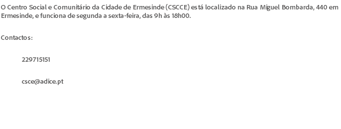 O Centro Social e Comunitário da Cidade de Ermesinde (CSCCE) está localizado na Rua Miguel Bombarda, 440 em Ermesinde, e funciona de segunda a sexta-feira, das 9h às 18h00. Contactos: 229715151 csce@adice.pt 