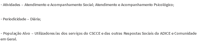 - Atividades – Atendimento e Acompanhamento Social; Atendimento e Acompanhamento Psicológico; - Periodicidade – Diária; - População Alvo – Utilizadores/as dos serviços do CSCCE e das outras Respostas Sociais da ADICE e Comunidade em Geral.