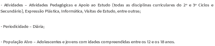 - Atividades – Atividades Pedagógicas e Apoio ao Estudo (todas as disciplinas curriculares do 2º e 3º Ciclos e Secundário), Expressão Plástica, Informática, Visitas de Estudo, entre outras; - Periodicidade – Diária; - População Alvo – Adolescentes e jovens com idades compreendidas entre os 12 e os 18 anos.