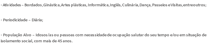 - Atividades – Bordados, Ginástica, Artes plásticas, Informática, Inglês, Culinária, Dança, Passeios e Visitas, entre outros; - Periodicidade – Diária; - População Alvo – Idosos/as ou pessoas com necessidade de ocupação salutar do seu tempo e/ou em situação de isolamento social, com mais de 45 anos.