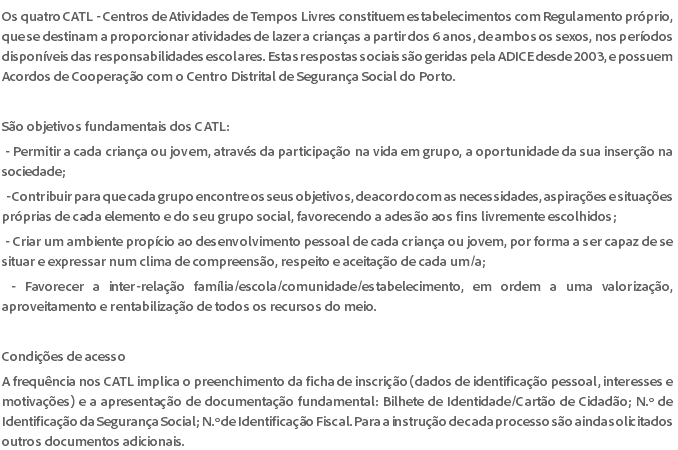 Os quatro CATL - Centros de Atividades de Tempos Livres constituem estabelecimentos com Regulamento próprio, que se destinam a proporcionar atividades de lazer a crianças a partir dos 6 anos, de ambos os sexos, nos períodos disponíveis das responsabilidades escolares. Estas respostas sociais são geridas pela ADICE desde 2003, e possuem Acordos de Cooperação com o Centro Distrital de Segurança Social do Porto. São objetivos fundamentais dos CATL: - Permitir a cada criança ou jovem, através da participação na vida em grupo, a oportunidade da sua inserção na sociedade; - Contribuir para que cada grupo encontre os seus objetivos, de acordo com as necessidades, aspirações e situações próprias de cada elemento e do seu grupo social, favorecendo a adesão aos fins livremente escolhidos; - Criar um ambiente propício ao desenvolvimento pessoal de cada criança ou jovem, por forma a ser capaz de se situar e expressar num clima de compreensão, respeito e aceitação de cada um/a; - Favorecer a inter-relação família/escola/comunidade/estabelecimento, em ordem a uma valorização, aproveitamento e rentabilização de todos os recursos do meio. Condições de acesso A frequência nos CATL implica o preenchimento da ficha de inscrição (dados de identificação pessoal, interesses e motivações) e a apresentação de documentação fundamental: Bilhete de Identidade/Cartão de Cidadão; N.º de Identificação da Segurança Social; N.º de Identificação Fiscal. Para a instrução de cada processo são ainda solicitados outros documentos adicionais.