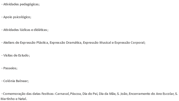 &nbsp;- Atividades pedagógicas; - Apoio psicológico; - Atividades lúdicas e didáticas; - Ateliers de Expressão Plástica, Expressão Dramática, Expressão Musical e Expressão Corporal; - Visitas de Estudo; - Passeios; - Colónia Balnear; - Comemoração das datas Festivas: Carnaval, Páscoa, Dia do Pai, Dia da Mãe, S. João, Encerramento do Ano Escolar, S. Martinho e Natal.