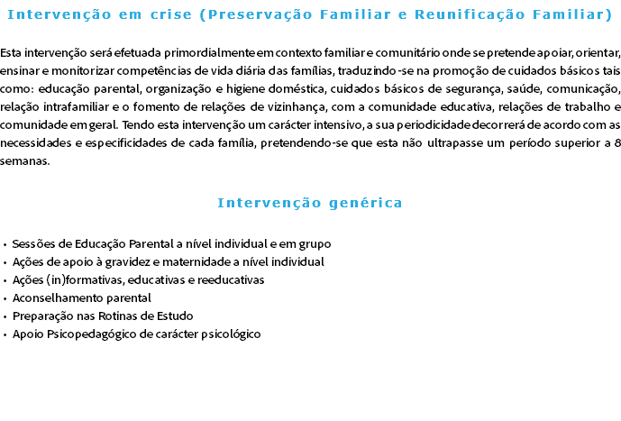 Intervenção em crise (Preservação Familiar e Reunificação Familiar) Esta intervenção será efetuada primordialmente em contexto familiar e comunitário onde se pretende apoiar, orientar, ensinar e monitorizar competências de vida diária das famílias, traduzindo-se na promoção de cuidados básicos tais como: educação parental, organização e higiene doméstica, cuidados básicos de segurança, saúde, comunicação, relação intrafamiliar e o fomento de relações de vizinhança, com a comunidade educativa, relações de trabalho e comunidade em geral. Tendo esta intervenção um carácter intensivo, a sua periodicidade decorrerá de acordo com as necessidades e especificidades de cada família, pretendendo-se que esta não ultrapasse um período superior a 8 semanas. Intervenção genérica Sessões de Educação Parental a nível individual e em grupo Ações de apoio à gravidez e maternidade a nível individual Ações (in)formativas, educativas e reeducativas Aconselhamento parental Preparação nas Rotinas de Estudo Apoio Psicopedagógico de carácter psicológico 
